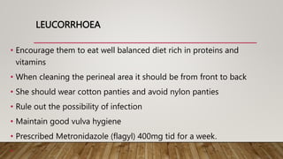 LEUCORRHOEA
• Encourage them to eat well balanced diet rich in proteins and
vitamins
• When cleaning the perineal area it should be from front to back
• She should wear cotton panties and avoid nylon panties
• Rule out the possibility of infection
• Maintain good vulva hygiene
• Prescribed Metronidazole (flagyl) 400mg tid for a week.
•
 
