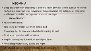 INSOMNIA
• Sleep disturbance in pregnancy is due to a lot of physical factors such as nocturnal
micturition, excessive fetal movement, thoughts about the outcome of pregnancy
and labour, unstable marriage and stress of marriage.
MANAGEMENT
• Reassure the client
• Take warm beverages last thing before bed
• Encourage her to have warm bath before going to bed
• Provide or prescribe mild sedatives
• Help in solving any domestic or social problems.
• Avoid sleeping too early during the night
• She should sleep in a well-ventilated and cool room.
 