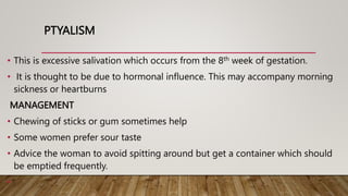 PTYALISM
• This is excessive salivation which occurs from the 8th week of gestation.
• It is thought to be due to hormonal influence. This may accompany morning
sickness or heartburns
MANAGEMENT
• Chewing of sticks or gum sometimes help
• Some women prefer sour taste
• Advice the woman to avoid spitting around but get a container which should
be emptied frequently.
•
 