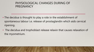 PHYSIOLOGICAL CHANGES DURING OF
PREGNANCY
• The decidua is thought to play a role in the establishment of
spontaneous labour i.e. release of prostaglandin which aids cervical
ripening.
• The decidua and trophoblast release relaxin that causes relaxation of
the myometrium.
 