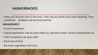 HAEMORRHOIDS
• These are varicose veins in the anus. They may be painful and cause bleeding. They
sometimes prolapse and become external.
MANAGEMENT
• Avoid constipation.
• Topical application may be prescribed e.g. xylocaine cream, anusol suppositories etc.
• Cold compresses can give relief.
• Drink lost of fluid.
• Eat more vegetables and fruits.
 