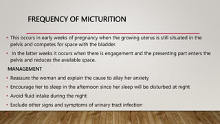 FREQUENCY OF MICTURITION
• This occurs in early weeks of pregnancy when the growing uterus is still situated in the
pelvis and competes for space with the bladder.
• In the latter weeks it occurs when there is engagement and the presenting part enters the
pelvis and reduces the available space.
MANAGEMENT
• Reassure the woman and explain the cause to allay her anxiety
• Encourage her to sleep in the afternoon since her sleep will be disturbed at night
• Avoid fluid intake during the night
• Exclude other signs and symptoms of urinary tract infection
•
 