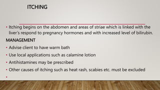 ITCHING
• Itching begins on the abdomen and areas of striae which is linked with the
liver’s respond to pregnancy hormones and with increased level of bilirubin.
MANAGEMENT
• Advise client to have warm bath
• Use local applications such as calamine lotion
• Antihistamines may be prescribed
• Other causes of itching such as heat rash, scabies etc. must be excluded
•
•
 