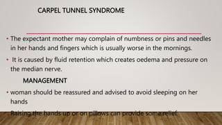 CARPEL TUNNEL SYNDROME
• The expectant mother may complain of numbness or pins and needles
in her hands and fingers which is usually worse in the mornings.
• It is caused by fluid retention which creates oedema and pressure on
the median nerve.
MANAGEMENT
• woman should be reassured and advised to avoid sleeping on her
hands
• Raising the hands up or on pillows can provide some relief.
 