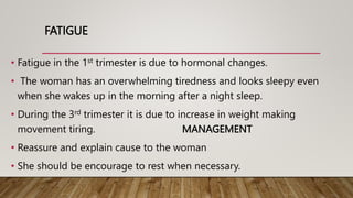 FATIGUE
• Fatigue in the 1st trimester is due to hormonal changes.
• The woman has an overwhelming tiredness and looks sleepy even
when she wakes up in the morning after a night sleep.
• During the 3rd trimester it is due to increase in weight making
movement tiring. MANAGEMENT
• Reassure and explain cause to the woman
• She should be encourage to rest when necessary.
 