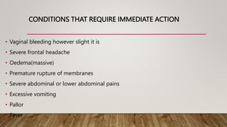 CONDITIONS THAT REQUIRE IMMEDIATE ACTION
• Vaginal bleeding however slight it is
• Severe frontal headache
• Oedema(massive)
• Premature rupture of membranes
• Severe abdominal or lower abdominal pains
• Excessive vomiting
• Pallor
• Fever
 