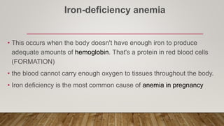 Iron-deficiency anemia
• This occurs when the body doesn't have enough iron to produce
adequate amounts of hemoglobin. That's a protein in red blood cells
(FORMATION)
• the blood cannot carry enough oxygen to tissues throughout the body.
• Iron deficiency is the most common cause of anemia in pregnancy
 