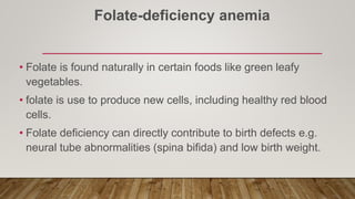 Folate-deficiency anemia
• Folate is found naturally in certain foods like green leafy
vegetables.
• folate is use to produce new cells, including healthy red blood
cells.
• Folate deficiency can directly contribute to birth defects e.g.
neural tube abnormalities (spina bifida) and low birth weight.
 