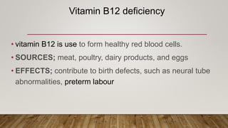 Vitamin B12 deficiency
• vitamin B12 is use to form healthy red blood cells.
• SOURCES; meat, poultry, dairy products, and eggs
• EFFECTS; contribute to birth defects, such as neural tube
abnormalities, preterm labour
 