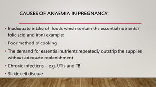 CAUSES OF ANAEMIA IN PREGNANCY
• Inadequate intake of foods which contain the essential nutrients (
folic acid and iron) example:
• Poor method of cooking
• The demand for essential nutrients repeatedly outstrip the supplies
without adequate replenishment
• Chronic infections – e.g. UTIs and TB
• Sickle cell disease
 