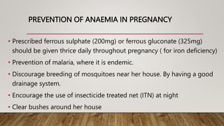 PREVENTION OF ANAEMIA IN PREGNANCY
• Prescribed ferrous sulphate (200mg) or ferrous gluconate (325mg)
should be given thrice daily throughout pregnancy ( for iron deficiency)
• Prevention of malaria, where it is endemic.
• Discourage breeding of mosquitoes near her house. By having a good
drainage system.
• Encourage the use of insecticide treated net (ITN) at night
• Clear bushes around her house
 