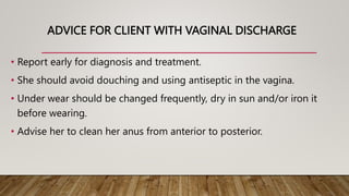 ADVICE FOR CLIENT WITH VAGINAL DISCHARGE
• Report early for diagnosis and treatment.
• She should avoid douching and using antiseptic in the vagina.
• Under wear should be changed frequently, dry in sun and/or iron it
before wearing.
• Advise her to clean her anus from anterior to posterior.
 