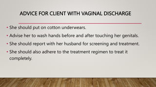 ADVICE FOR CLIENT WITH VAGINAL DISCHARGE
• She should put on cotton underwears.
• Advise her to wash hands before and after touching her genitals.
• She should report with her husband for screening and treatment.
• She should also adhere to the treatment regimen to treat it
completely.
 