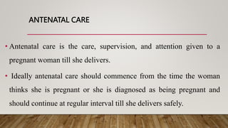 ANTENATAL CARE
• Antenatal care is the care, supervision, and attention given to a
pregnant woman till she delivers.
• Ideally antenatal care should commence from the time the woman
thinks she is pregnant or she is diagnosed as being pregnant and
should continue at regular interval till she delivers safely.
 