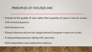 PRINCIPLES OF FOCUSED ANC
• It looks at the quality of care rather than quantity of care.(4 visits for women
with normal pregnancy).
• Individualized care.
• Disease detection and not risk categorization(all pregnant women are at risk).
• Evidenced based practices during ANC provision.
• Birth preparedness and complication readiness.
 