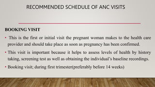 RECOMMENDED SCHEDULE OF ANC VISITS
BOOKING VISIT
• This is the first or initial visit the pregnant woman makes to the health care
provider and should take place as soon as pregnancy has been confirmed.
• This visit is important because it helps to assess levels of health by history
taking, screening test as well as obtaining the individual’s baseline recordings.
• Booking visit; during first trimester(preferably before 14 weeks)
 