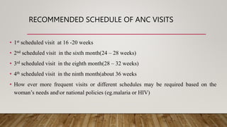 RECOMMENDED SCHEDULE OF ANC VISITS
• 1st scheduled visit at 16 -20 weeks
• 2nd scheduled visit in the sixth month(24 – 28 weeks)
• 3rd scheduled visit in the eighth month(28 – 32 weeks)
• 4th scheduled visit in the ninth month(about 36 weeks
• How ever more frequent visits or different schedules may be required based on the
woman’s needs andor national policies (eg.malaria or HIV)
 