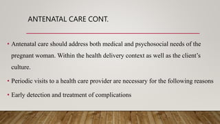 ANTENATAL CARE CONT.
• Antenatal care should address both medical and psychosocial needs of the
pregnant woman. Within the health delivery context as well as the client’s
culture.
• Periodic visits to a health care provider are necessary for the following reasons
• Early detection and treatment of complications
 