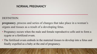 NORMAL PREGNANCY
DEFINITION:
pregnancy, process and series of changes that take place in a woman’s
organs and tissues as a result of a developing fetus.
• Pregnancy occurs when the male and female reproductive cells unit to form a
zygote or a fertilized ovum.
• The fertilized ovum embeds in the maternal tissues to develop into a fetus and
finally expelled as a baby at the end of pregnancy.
 