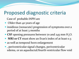 Proposed diagnostic criteria 
Case of probable iNPH are 
 Older than 40 years of age 
 insidious (nonacute) progression of symptoms over a 
period of at least 3 months 
 CSF opening pressures between 70 and 245 mm H2O. 
 MRI or CT must show an Evan’s index of at least 0.3 
 as well as temporal horn enlargement 
 , periventricular signal changes, periventricular 
edema, or an aqueductal/fourth ventricular flow void 
 