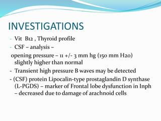 INVESTIGATIONS 
- Vit B12 , Thyroid profile 
- CSF – analysis – 
opening pressure – 11 +/- 3 mm hg (150 mm H2o) 
slightly higher than normal 
- Transient high pressure B waves may be detected 
- (CSF) protein Lipocalin-type prostaglandin D synthase 
(L-PGDS) – marker of Frontal lobe dysfunction in Inph 
– decreased due to damage of arachnoid cells 
 