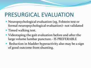 PRESURGICAL EVALUATION 
 Neuropsychological evaluation (eg, Folstein test or 
formal neuropsychological evaluation)- not validated 
 Timed walking test. 
 Videotaping the gait evaluation before and after the 
large volume lumbar puncture.- IS PREFERABLE 
 Reduction in bladder hyperactivity also may be a sign 
of good outcome from shunting. 
 