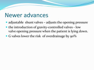 Newer advances 
 adjustable shunt valves – adjusts the opening pressure 
 the introduction of gravity-controlled valves - low 
valve opening pressure when the patient is lying down. 
 G valves lower the risk of overdrainage by 90% 
 