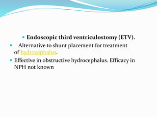  Endoscopic third ventriculostomy (ETV). 
 Alternative to shunt placement for treatment 
of hydrocephalus. 
 Effective in obstructive hydrocephalus. Efficacy in 
NPH not known 
 