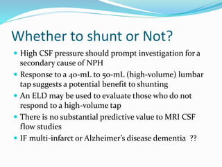 Whether to shunt or Not? 
 High CSF pressure should prompt investigation for a 
secondary cause of NPH 
 Response to a 40-mL to 50-mL (high-volume) lumbar 
tap suggests a potential benefit to shunting 
 An ELD may be used to evaluate those who do not 
respond to a high-volume tap 
 There is no substantial predictive value to MRI CSF 
flow studies 
 IF multi-infarct or Alzheimer’s disease dementia ?? 
 