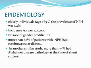 EPIDEMIOLOGY 
 elderly individuals (age >65 y) the prevalence of NPH 
was 1.4% 
 Incidence -1.4 per 1,00,000 
 No race or gender prediliction 
 more than 60% of patients with iNPH had 
cerebrovascular disease. 
 In another similar study, more than 75% had 
Alzheimer disease pathology at the time of shunt 
surgery. 
 