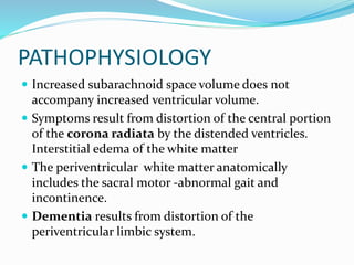 PATHOPHYSIOLOGY 
 Increased subarachnoid space volume does not 
accompany increased ventricular volume. 
 Symptoms result from distortion of the central portion 
of the corona radiata by the distended ventricles. 
Interstitial edema of the white matter 
 The periventricular white matter anatomically 
includes the sacral motor -abnormal gait and 
incontinence. 
 Dementia results from distortion of the 
periventricular limbic system. 
 