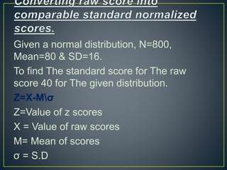 Given a normal distribution, N=800,
Mean=80 & SD=16.
To find The standard score for The raw
score 40 for The given distribution.
Z=X-Mσ
Z=Value of z scores
X = Value of raw scores
M= Mean of scores
σ = S.D
 