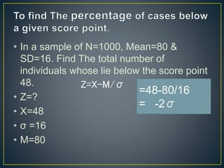 • In a sample of N=1000, Mean=80 &
SD=16. Find The total number of
individuals whose lie below the score point
48.
• Z=?
• X=48
• σ =16
• M=80
Z=X-M/σ
=48-80/16
= -2σ
 