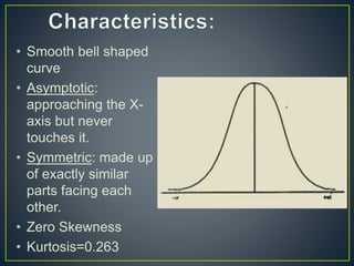 • Smooth bell shaped
curve
• Asymptotic:
approaching the X-
axis but never
touches it.
• Symmetric: made up
of exactly similar
parts facing each
other.
• Zero Skewness
• Kurtosis=0.263
 