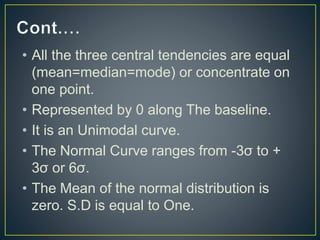 • All the three central tendencies are equal
(mean=median=mode) or concentrate on
one point.
• Represented by 0 along The baseline.
• It is an Unimodal curve.
• The Normal Curve ranges from -3σ to +
3σ or 6σ.
• The Mean of the normal distribution is
zero. S.D is equal to One.
 