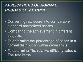 • Converting raw score into comparable
standard normalized scores.
• Comparing the achievement in different
subjects.
• To determine the percentage of cases in a
normal distribution within given limits.
• To determine The relative difficulty value of
The test items.
 