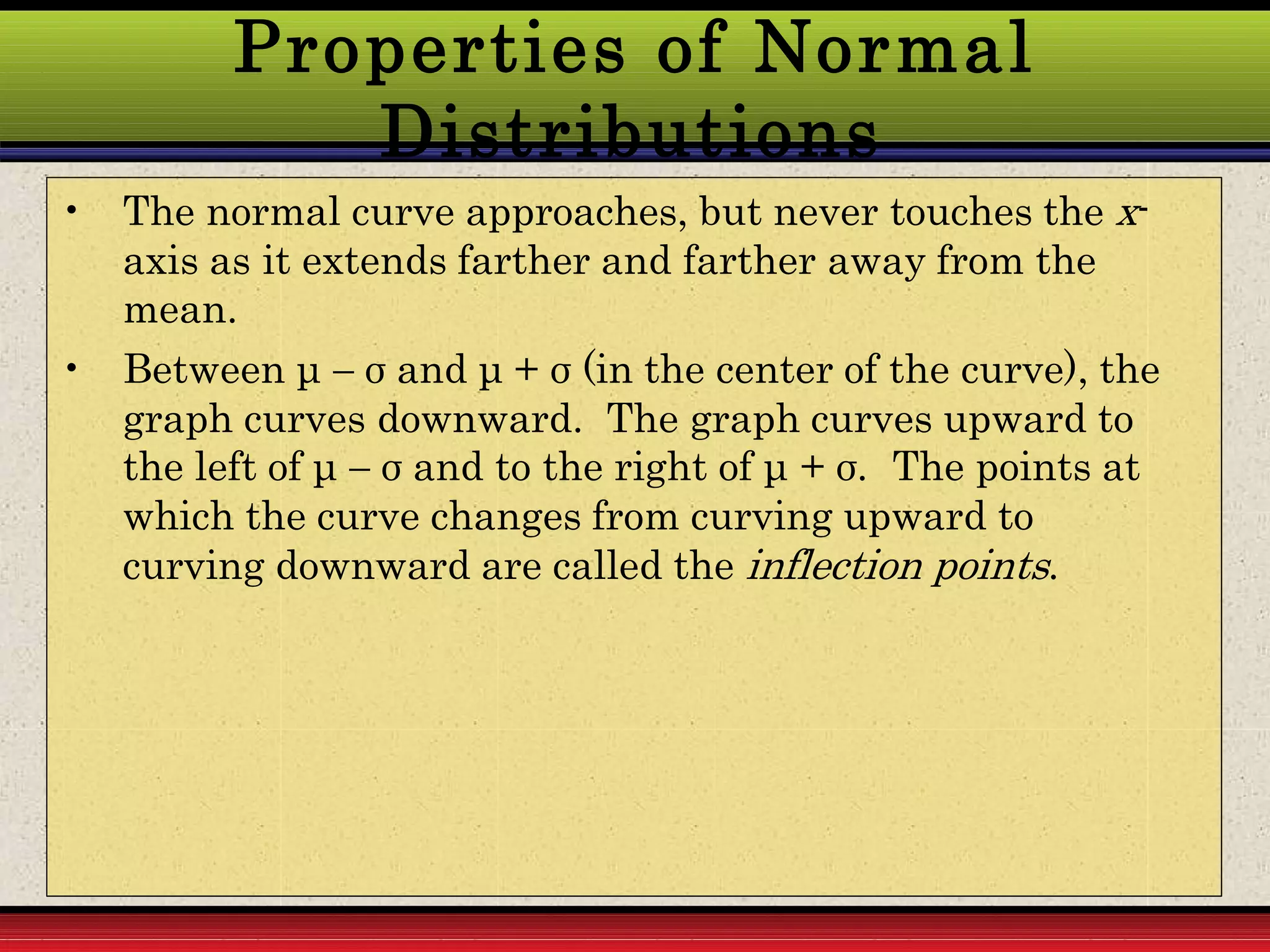 Properties of Normal
Distributions
• The normal curve approaches, but never touches the x-
axis as it extends farther and farther away from the
mean.
• Between μ  σ and μ + σ (in the center of the curve), the
graph curves downward. The graph curves upward to
the left of μ  σ and to the right of μ + σ. The points at
which the curve changes from curving upward to
curving downward are called the inflection points.
 