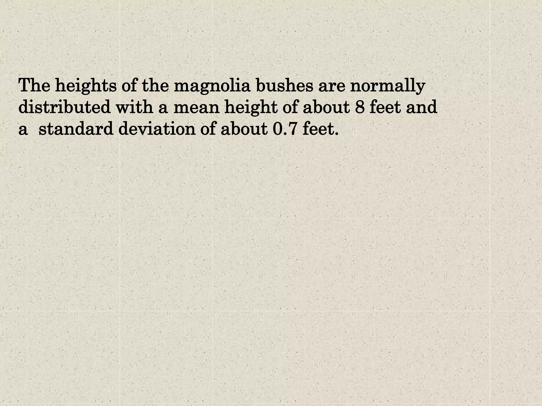 The heights of the magnolia bushes are normally
distributed with a mean height of about 8 feet and
a standard deviation of about 0.7 feet.
 