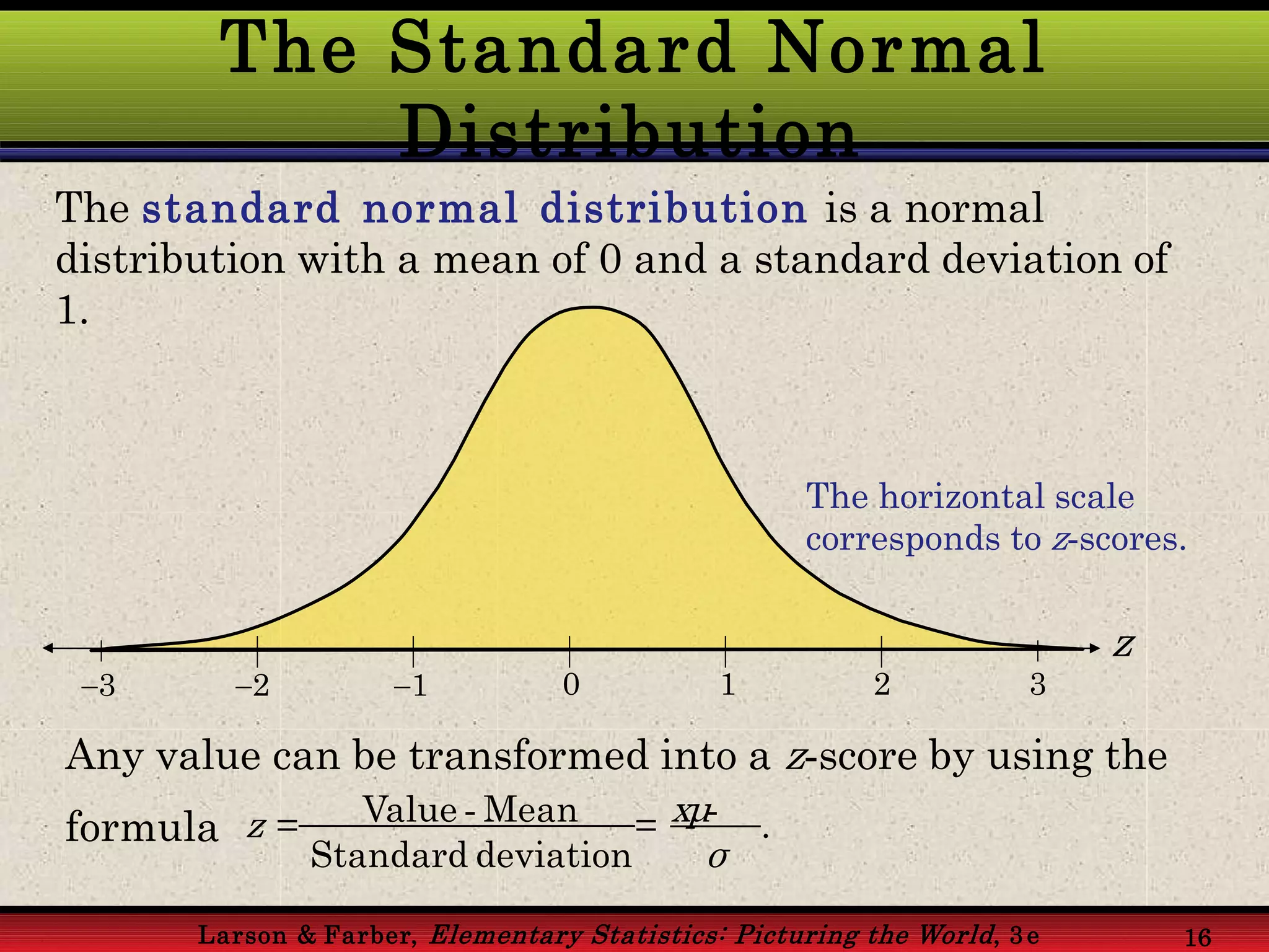 The Standard Normal
Distribution
Larson & Farber, Elementary Statistics: Picturing the World, 3 e 16
The standard normal distribution is a normal
distribution with a mean of 0 and a standard deviation of
1.
The horizontal scale
corresponds to z-scores.
z
3 2 1 0 1 2 3
Any value can be transformed into a z-score by using the
formula z = Value - Mean = xμ- .
Standard deviation σ
 
