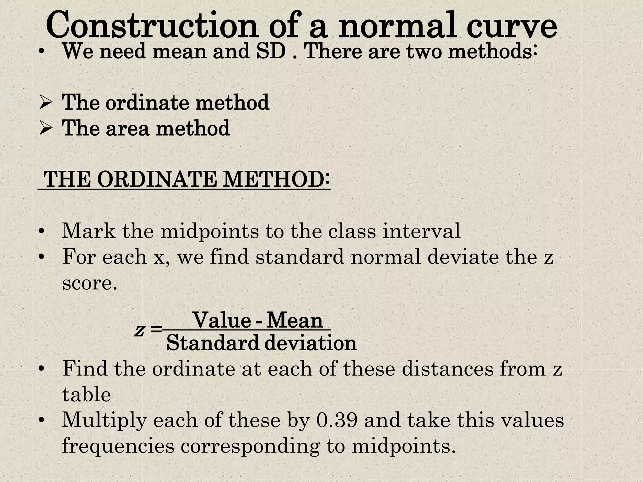 Construction of a normal curve
• We need mean and SD . There are two methods:
 The ordinate method
 The area method
THE ORDINATE METHOD:
• Mark the midpoints to the class interval
• For each x, we find standard normal deviate the z
score.
z = Value - Mean
Standard deviation
• Find the ordinate at each of these distances from z
table
• Multiply each of these by 0.39 and take this values
frequencies corresponding to midpoints.
 