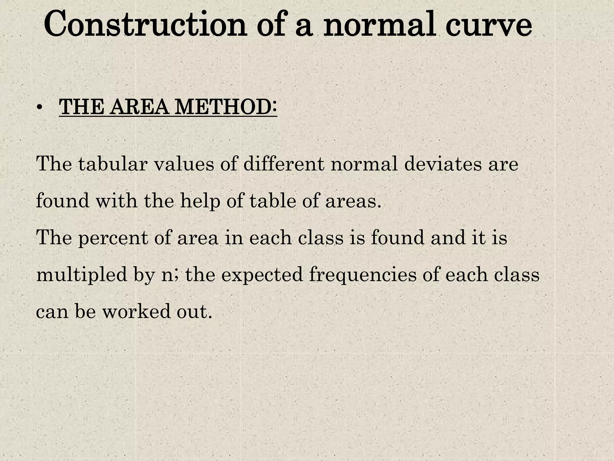 Construction of a normal curve
• THE AREA METHOD:
The tabular values of different normal deviates are
found with the help of table of areas.
The percent of area in each class is found and it is
multipled by n; the expected frequencies of each class
can be worked out.
 