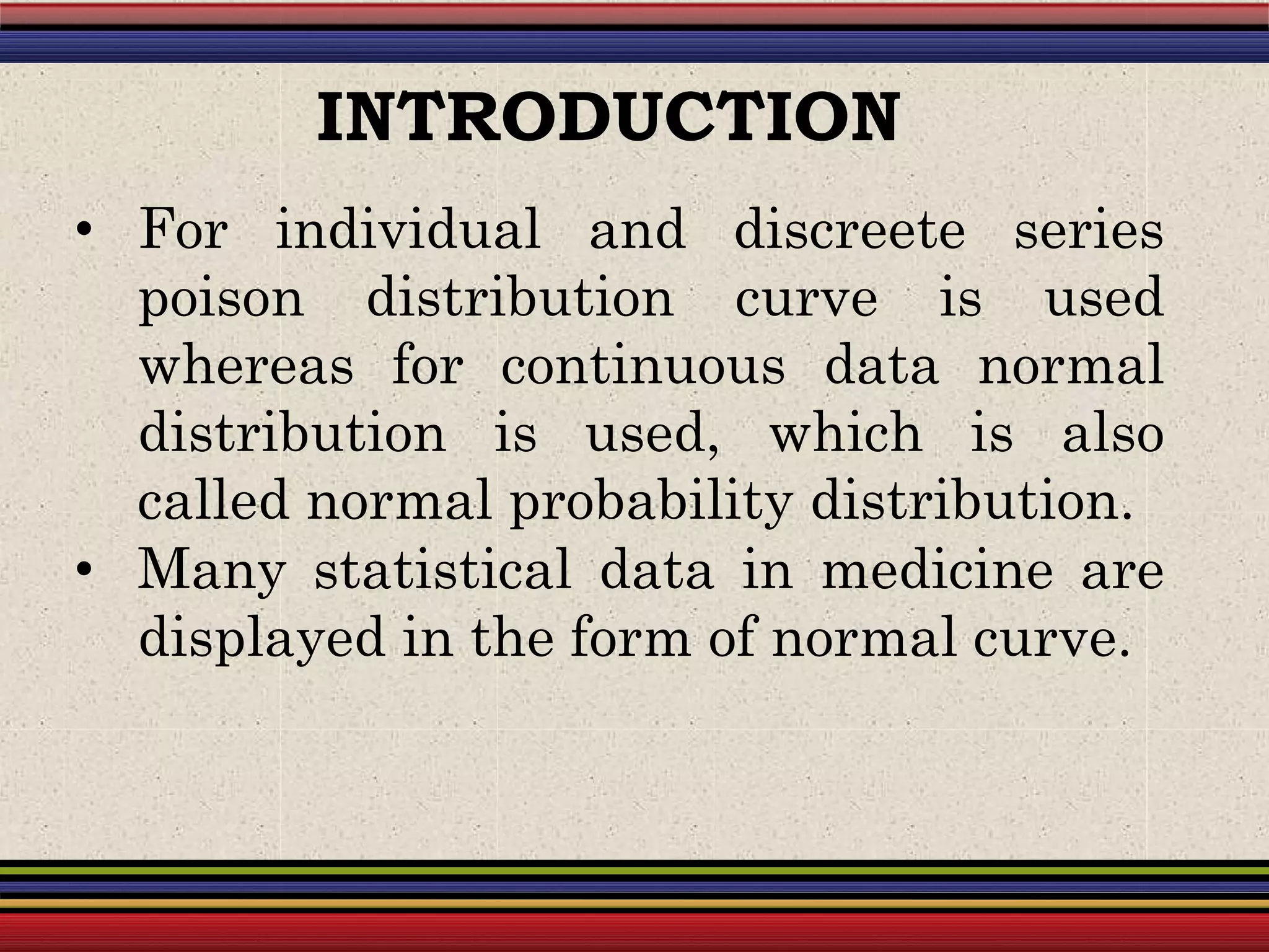 • For individual and discreete series
poison distribution curve is used
whereas for continuous data normal
distribution is used, which is also
called normal probability distribution.
• Many statistical data in medicine are
displayed in the form of normal curve.
INTRODUCTION
 