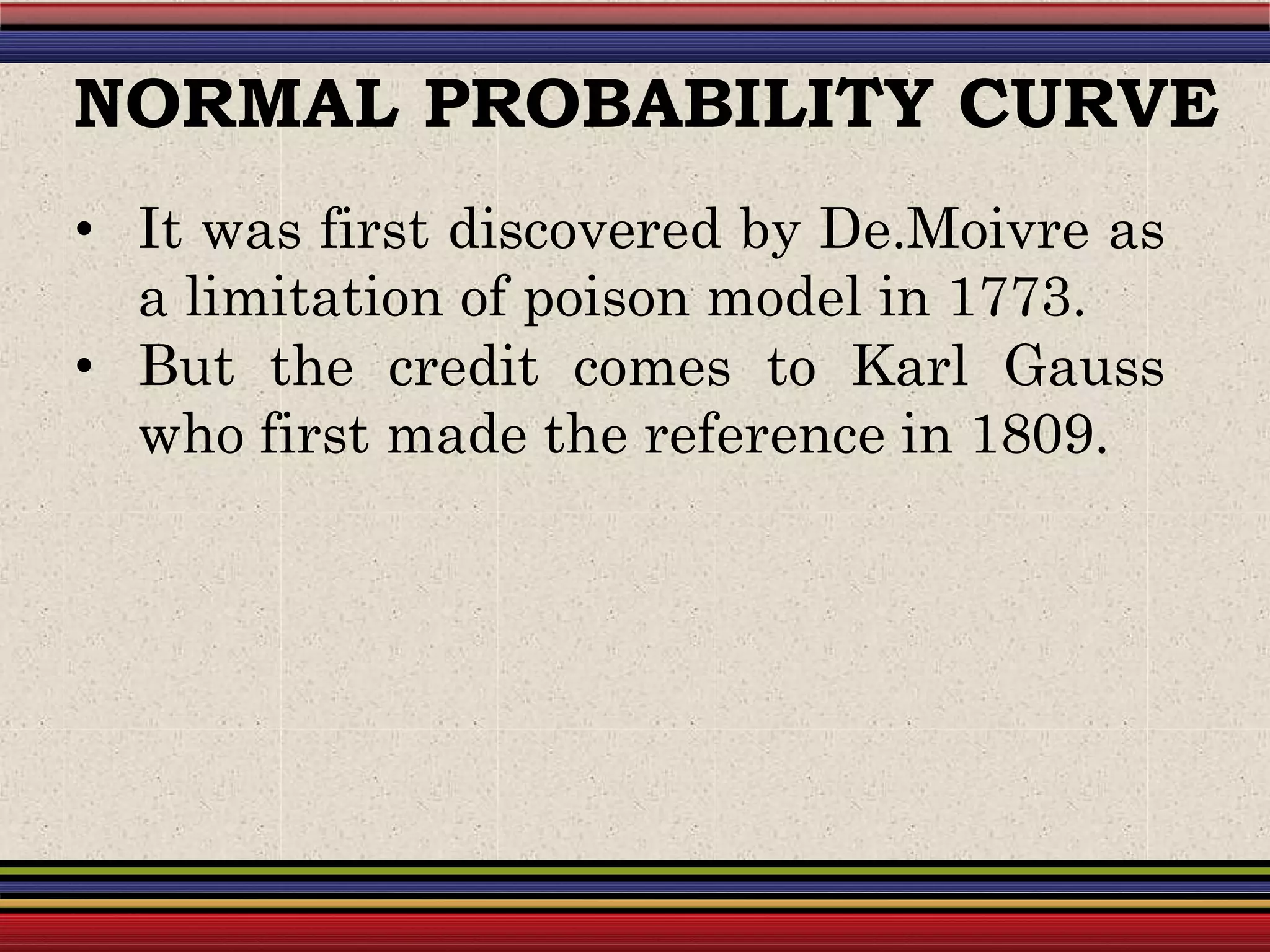 • It was first discovered by De.Moivre as
a limitation of poison model in 1773.
• But the credit comes to Karl Gauss
who first made the reference in 1809.
NORMAL PROBABILITY CURVE
 