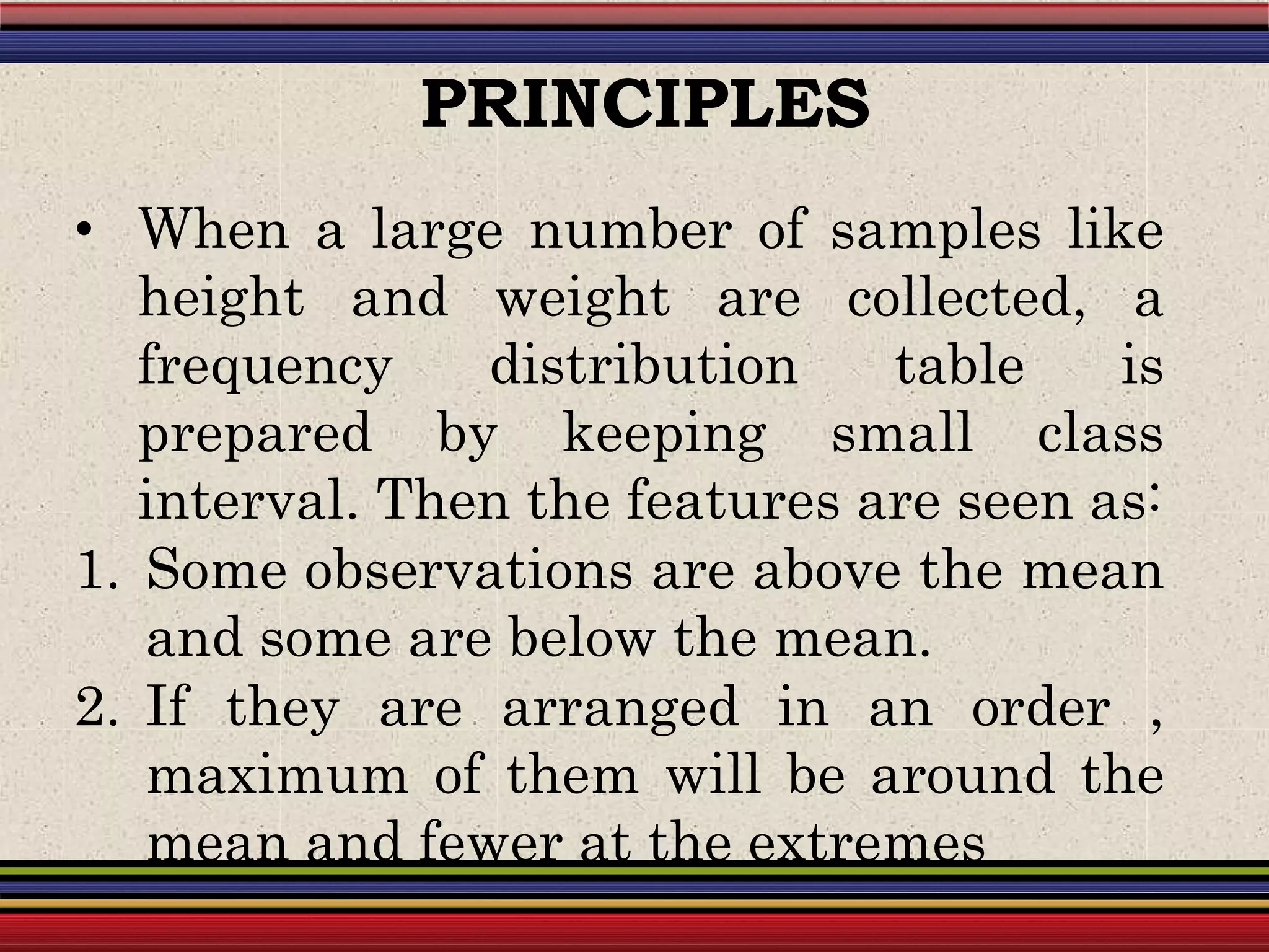 • When a large number of samples like
height and weight are collected, a
frequency distribution table is
prepared by keeping small class
interval. Then the features are seen as:
1. Some observations are above the mean
and some are below the mean.
2. If they are arranged in an order ,
maximum of them will be around the
mean and fewer at the extremes
PRINCIPLES
 
