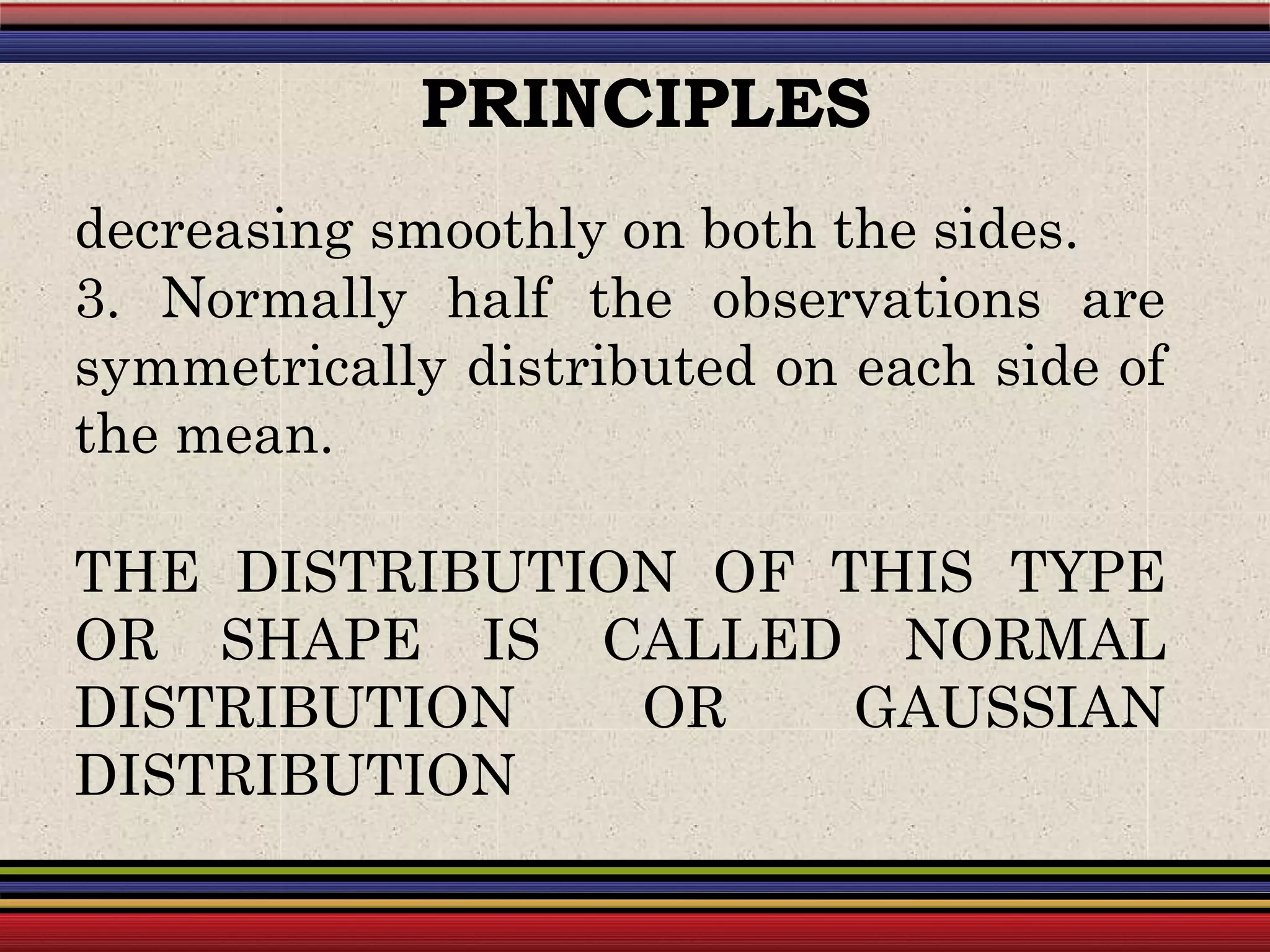 decreasing smoothly on both the sides.
3. Normally half the observations are
symmetrically distributed on each side of
the mean.
THE DISTRIBUTION OF THIS TYPE
OR SHAPE IS CALLED NORMAL
DISTRIBUTION OR GAUSSIAN
DISTRIBUTION
PRINCIPLES
 