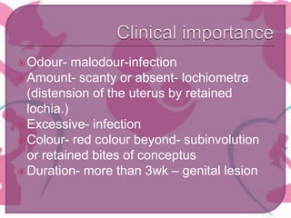 Odour- malodour-infection
Amount- scanty or absent- lochiometra
(distension of the uterus by retained
lochia.)
Excessive- infection
Colour- red colour beyond- subinvolution
or retained bites of conceptus
Duration- more than 3wk – genital lesion
 
