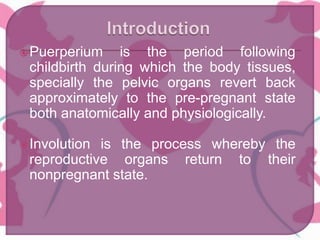 Puerperium is the period following
childbirth during which the body tissues,
specially the pelvic organs revert back
approximately to the pre-pregnant state
both anatomically and physiologically.
Involution is the process whereby the
reproductive organs return to their
nonpregnant state.
 