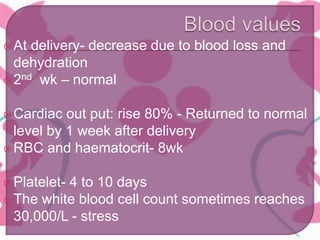 At delivery- decrease due to blood loss and
dehydration
2nd wk – normal
Cardiac out put: rise 80% - Returned to normal
level by 1 week after delivery
RBC and haematocrit- 8wk
Platelet- 4 to 10 days
The white blood cell count sometimes reaches
30,000/L - stress
 