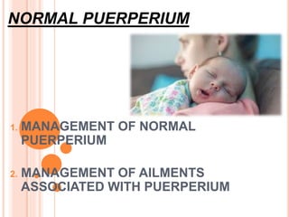 NORMAL PUERPERIUM
1. MANAGEMENT OF NORMAL
PUERPERIUM
2. MANAGEMENT OF AILMENTS
ASSOCIATED WITH PUERPERIUM
 