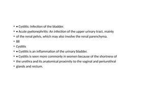 • • Cystitis: Infection of the bladder.
• • Acute pyelonephritis: An infection of the upper urinary tract, mainly
• of the renal pelvis, which may also involve the renal parenchyma.
• 88
• Cystitis
• • Cystitis is an inflammation of the urinary bladder.
• • Cystitis is seen more commonly in women because of the shortness of
• the urethra and its anatomical proximity to the vaginal and periurethral
• glands and rectum.
 